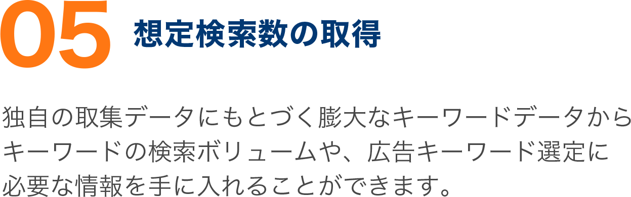 独自の取集データにもとづく膨大なキーワードデータから キーワードの検索ボリュームや、広告キーワード選定に 必要な情報を手に入れることができます。 独自の取集データにもとづく膨大なキーワードデータから キーワードの検索ボリュームや、広告キーワード選定に 必要な情報を手に入れることができます。
