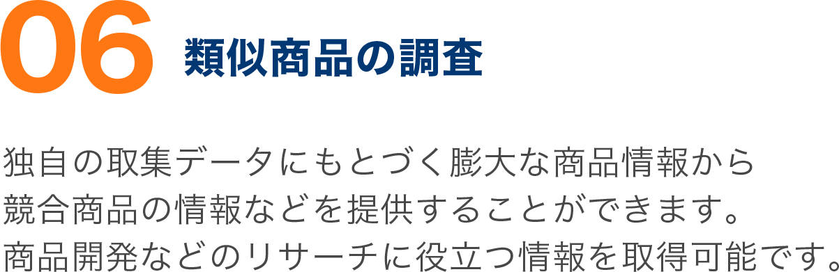 独自の取集データにもとづく膨大な商品情報から 競合商品の情報などを提供することができます。 商品開発などのリサーチに役立つ情報を取得可能です。 独自の取集データにもとづく膨大な商品情報から 競合商品の情報などを提供することができます。 商品開発などのリサーチに役立つ情報を取得可能です。